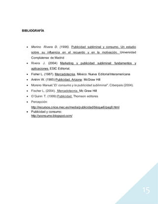 15
BIBLIOGRAFÍA
 Merino Rivera D. (1996). Publicidad subliminal y consumo. Un estudio
sobre su influencia en el recuerdo y en la motivación. Universidad
Complutense de Madrid
 Rivera J. (2004) Marketing y publicidad subliminal: fundamentos y
aplicaciones. ESIC Editorial.
 Fisher L. (1987). Mercadotecnia, México: Nueva Editorial Interamericana
 Antrim W. (1985) Publicidad, Arizona: McGraw Hill
 Moreno Manuel.”El consumo y la publicidad subliminal”. Ciberpaís (2004).
 Fischer L. (2004). Mercadotecnia. Mc Graw Hill
 O´Guinn T. (1999) Publicidad. Thomson editores
 Percepción:
http://recursos.cnice.mec.es/media/publicidad/bloque6/pag8.html
 Publicidad y consumo:
http://yconsumo.blogspot.com/
 