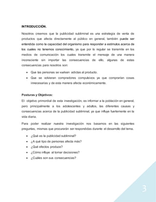 3
INTRODUCCIÓN.
Nosotros creemos que la publicidad subliminal es una estrategia de venta de
productos que afecta directamente al público en general, también puede ser
entendida como la capacidad del organismo para responder a estímulos acerca de
los cuales no tenemos conocimiento, ya que por lo regular se transmite en los
medios de comunicación los cuales transmite el mensaje de una manera
inconsciente sin importar las consecuencias de ello, algunas de estas
consecuencias para nosotros son:
 Que las personas se vuelvan adictas al producto.
 Que se volvieran compradores compulsivos ya que comprarían cosas
innecesarias y de esta manera afecta económicamente.
Posturas y Objetivos:
El objetivo primordial de esta investigación, es informar a la población en general,
pero principalmente a los adolescentes y adultos, las diferentes causas y
consecuencias acerca de la publicidad subliminal, ya que influye fuertemente en la
vida diaria.
Para poder realizar nuestra investigación nos basamos en las siguientes
preguntas, mismas que procurarán ser respondidas durante el desarrollo del tema.
 ¿Qué es la publicidad subliminal?
 ¿A qué tipo de personas afecta más?
 ¿Qué efectos produce?
 ¿Cómo influye al tomar decisiones?
 ¿Cuáles son sus consecuencias?
 