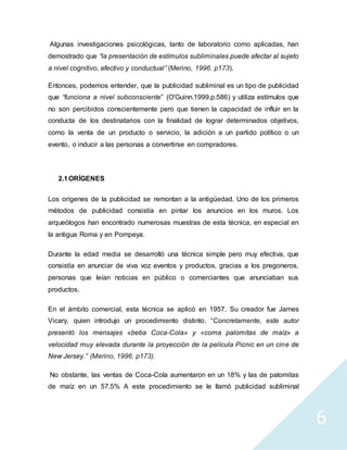 6
Algunas investigaciones psicológicas, tanto de laboratorio como aplicadas, han
demostrado que “la presentación de estímulos subliminales puede afectar al sujeto
a nivel cognitivo, afectivo y conductual” (Merino, 1996. p173).
Entonces, podemos entender, que la publicidad subliminal es un tipo de publicidad
que “funciona a nivel subconsciente” (O'Guinn.1999.p.586) y utiliza estímulos que
no son percibidos conscientemente pero que tienen la capacidad de influir en la
conducta de los destinatarios con la finalidad de lograr determinados objetivos,
como la venta de un producto o servicio, la adición a un partido político o un
evento, o inducir a las personas a convertirse en compradores.
2.1ORÍGENES
Los orígenes de la publicidad se remontan a la antigüedad. Uno de los primeros
métodos de publicidad consistía en pintar los anuncios en los muros. Los
arqueólogos han encontrado numerosas muestras de esta técnica, en especial en
la antigua Roma y en Pompeya.
Durante la edad media se desarrolló una técnica simple pero muy efectiva, que
consistía en anunciar de viva voz eventos y productos, gracias a los pregoneros,
personas que leían noticias en público o comerciantes que anunciaban sus
productos.
En el ámbito comercial, esta técnica se aplicó en 1957. Su creador fue James
Vicary, quien introdujo un procedimiento distinto. “Concretamente, este autor
presentó los mensajes «beba Coca-Cola» y «coma palomitas de maíz» a
velocidad muy elevada durante la proyección de la película Picnic en un cine de
New Jersey.” (Merino, 1996. p173).
No obstante, las ventas de Coca-Cola aumentaron en un 18% y las de palomitas
de maíz en un 57.5% A este procedimiento se le llamó publicidad subliminal
 