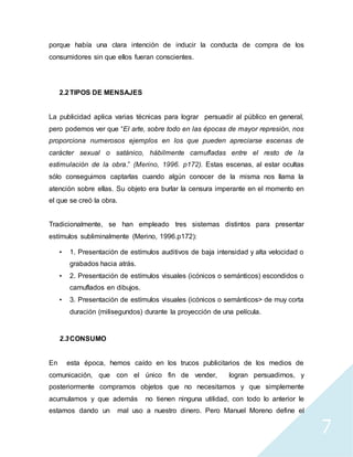 7
porque había una clara intención de inducir la conducta de compra de los
consumidores sin que ellos fueran conscientes.
2.2TIPOS DE MENSAJES
La publicidad aplica varias técnicas para lograr persuadir al público en general,
pero podemos ver que “El arte, sobre todo en las épocas de mayor represión, nos
proporciona numerosos ejemplos en los que pueden apreciarse escenas de
carácter sexual o satánico, hábilmente camufladas entre el resto de la
estimulación de la obra.” (Merino, 1996. p172). Estas escenas, al estar ocultas
sólo conseguimos captarlas cuando algún conocer de la misma nos llama la
atención sobre ellas. Su objeto era burlar la censura imperante en el momento en
el que se creó la obra.
Tradicionalmente, se han empleado tres sistemas distintos para presentar
estímulos subliminalmente (Merino, 1996.p172):
• 1. Presentación de estímulos auditivos de baja intensidad y alta velocidad o
grabados hacia atrás.
• 2. Presentación de estímulos visuales (icónicos o semánticos) escondidos o
camuflados en dibujos.
• 3. Presentación de estímulos visuales (icónicos o semánticos> de muy corta
duración (milisegundos) durante la proyección de una película.
2.3CONSUMO
En esta época, hemos caído en los trucos publicitarios de los medios de
comunicación, que con el único fin de vender, logran persuadirnos, y
posteriormente compramos objetos que no necesitamos y que simplemente
acumulamos y que además no tienen ninguna utilidad, con todo lo anterior le
estamos dando un mal uso a nuestro dinero. Pero Manuel Moreno define el
 