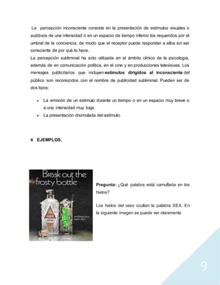 9
La percepción inconsciente consiste en la presentación de estímulos visuales o
auditivos de una intensidad o en un espacio de tiempo inferior los requeridos por el
umbral de la conciencia, de modo que el receptor puede responder a ellos sin ser
consciente de por qué lo hace.
La percepción subliminal ha sido utilizada en el ámbito clínico de la psicología,
además de en comunicación política, en el cine y en producciones televisivas. Los
mensajes publicitarios que incluyen estímulos dirigidos al inconsciente del
público son reconocidos con el nombre de publicidad subliminal. Pueden ser de
dos tipos:
 La emisión de un estímulo durante un tiempo o en un espacio muy breve o
a una intensidad muy baja.
 La presentación disimulada del estímulo.
4 EJEMPLOS.
Pregunta: ¿Qué palabra está camuflada en los
hielos?
Los hielos del vaso ocultan la palabra SEX. En
la siguiente imagen se puede ver claramente
 