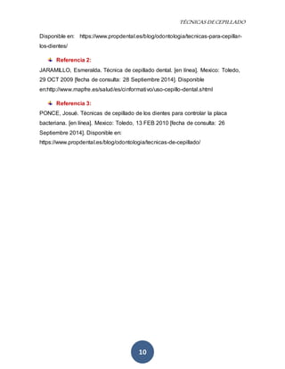 TÉCNICAS DE CEPILLADO 
Disponible en: https://www.propdental.es/blog/odontologia/tecnicas-para-cepillar-los- 
10 
dientes/ 
Referencia 2: 
JARAMILLO, Esmeralda. Técnica de cepillado dental. [en línea]. Mexico: Toledo, 
29 OCT 2009 [fecha de consulta: 28 Septiembre 2014]. Disponible 
en:http://www.mapfre.es/salud/es/cinformativo/uso-cepillo-dental.shtml 
Referencia 3: 
PONCE, Josué. Técnicas de cepillado de los dientes para controlar la placa 
bacteriana. [en línea]. Mexico: Toledo, 13 FEB 2010 [fecha de consulta: 26 
Septiembre 2014]. Disponible en: 
https://www.propdental.es/blog/odontologia/tecnicas-de-cepillado/ 
