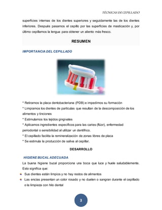TÉCNICAS DE CEPILLADO 
superficies internas de los dientes superiores y seguidamente las de los dientes 
inferiores. Después pasamos el cepillo por las superficies de masticación y, por 
último cepillamos la lengua para obtener un aliento más fresco. 
RESUMEN 
3 
IMPORTANCIA DEL CEPILLADO 
* Retiramos la placa dentobacteriana (PDB) e impedimos su formación 
* Limpiamos los dientes de partículas que resultan de la descomposición de los 
alimentos y tinciones 
* Estimulamos los tejidos gingivales 
* Aplicamos ingredientes específicos para las caries (flúor), enfermedad 
periodontal o sensibilidad al utilizar un dentífrico. 
* El cepillado facilita la remineralización de zonas libres de placa 
* Se estimula la producción de saliva al cepillar. 
DESARROLLO 
HIGIENE BUCAL ADECUADA 
La buena higiene bucal proporciona una boca que luce y huele saludablemente. 
Esto significa que: 
Sus dientes están limpios y no hay restos de alimentos 
Las encías presentan un color rosado y no duelen o sangran durante el cepillado 
o la limpieza con hilo dental 
 