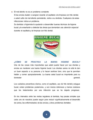 TÉCNICAS DE CEPILLADO 
El mal aliento no es un problema constante 
Si las encías duelen o sangran durante el cepillado o la limpieza con hilo dental, 
o usted sufre de mal aliento persistente, visite a su dentista. Cualquiera de estas 
infecciones indica un problema. 
Su dentista o higienista lo ayudarán a desarrollar buenas técnicas de higiene 
bucal y le enseñarán a detectar las áreas que demandan una atención especial 
durante el cepillado y la limpieza con hilo dental. 
¿CÓMO SE PRACTICA LA BUENA HIGIENE BUCAL? 
Una de las cosas más importantes que usted puede hacer por sus dientes y 
encías es mantener una buena higiene bucal. Los dientes sanos no sólo le dan 
un buen aspecto a su persona y lo hacen sentirse bien, sino que le permiten 
hablar y comer apropiadamente. La buena salud bucal es importante para su 
bienestar general. 
Los cuidados preventivos diarios, como el cepillado, uso de hilo dental y enjugue 
bucal, evitan problemas posteriores, y son menos dolorosos y menos costosos 
que los tratamientos por una infección que se ha dejado progresar. 
En los intervalos entre las visitas regulares al dentista, hay pautas simples que 
cada uno de nosotros puede seguir para reducir significativamente el desarrollo 
de caries, las enfermedades de las encías y otros problemas dentales: 
4 
 
