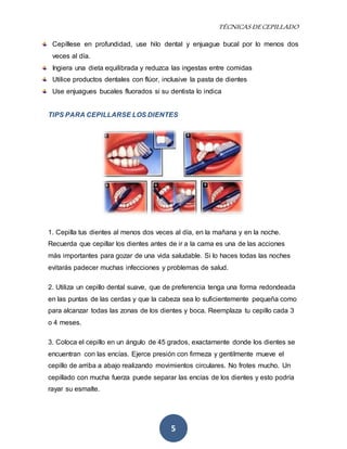 TÉCNICAS DE CEPILLADO 
Cepíllese en profundidad, use hilo dental y enjuague bucal por lo menos dos 
veces al día. 
Ingiera una dieta equilibrada y reduzca las ingestas entre comidas 
Utilice productos dentales con flúor, inclusive la pasta de dientes 
Use enjuagues bucales fluorados si su dentista lo indica 
TIPS PARA CEPILLARSE LOS DIENTES 
1. Cepilla tus dientes al menos dos veces al día, en la mañana y en la noche. 
Recuerda que cepillar los dientes antes de ir a la cama es una de las acciones 
más importantes para gozar de una vida saludable. Si lo haces todas las noches 
evitarás padecer muchas infecciones y problemas de salud. 
2. Utiliza un cepillo dental suave, que de preferencia tenga una forma redondeada 
en las puntas de las cerdas y que la cabeza sea lo suficientemente pequeña como 
para alcanzar todas las zonas de los dientes y boca. Reemplaza tu cepillo cada 3 
o 4 meses. 
3. Coloca el cepillo en un ángulo de 45 grados, exactamente donde los dientes se 
encuentran con las encías. Ejerce presión con firmeza y gentilmente mueve el 
cepillo de arriba a abajo realizando movimientos circulares. No frotes mucho. Un 
cepillado con mucha fuerza puede separar las encías de los dientes y esto podría 
rayar su esmalte. 
5 
 