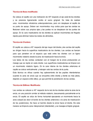TÉCNICAS DE CEPILLADO 
7 
Técnica de Bass modificada: 
Se coloca el cepillo con una inclinación de 45º respecto al eje axial de los dientes 
y se presiona ligeramente contra el surco gingival. Se trata de realizar 
unos movimientos vibratorios anteroposteriores, pero sin desplazar el cepillo de 
su punto de apoyo. Deben ser movimientos muy cortos para que las cerdas se 
flexionen sobre sus propios ejes y las puntas no se desplacen de los puntos de 
apoyo. En la cara masticatoria de los dientes se aplican movimientos de fregado 
rápido para eliminar todos los restos de alimentos. 
Técnica de Charters: 
El cepillo se coloca a 45° respecto del eje mayor del diente y las cerdas del cepillo 
se dirigen hacia la superficie masticatoria de los dientes. Las cerdas se fuerzan 
para que penetren en el espacio que está entre los dientes con un ligero 
movimiento rotatorio desde la zona de masticación hacia la encía. 
Los lados de las cerdas contactan con el margen de la encía produciendo un 
masaje que se repite en cada diente. Las superficies masticatorias se limpian con 
un movimiento rotatorio ligero. En la cara interna de los dientes anteriores el 
cepillo se coloca verticalmente y trabajan solo las cerdas de la punta. 
Esta técnica es eficaz cuando hay aplanamiento de las papilas interdentarias 
(cuando la zona de encía que se encuentra entre diente y diente es más plana, 
dejando un espacio entre ellos), ya que permite la penetración de las cerdas. 
Técnica de Stillman Modificada: 
Las cerdas se colocan a 45° respecto de la raíz de los dientes sobre la zona de la 
encía, en una posición similar al método rotatorio, descansando parcialmente en la 
encía. El cepillo se sitúa de forma horizontal ejecutando un movimiento hacia la 
zona oclusal (es decir el borde de los dientes anteriores o la zona de masticación 
de los posteriores). Se hace un barrido desde la encía hacia el diente. De esta 
manera se limpia la zona interproximal (interdental) y se masajea el tejido gingival. 
 