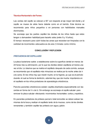 TÉCNICAS DE CEPILLADO 
8 
Técnica Horizontal o de Fones: 
Las cerdas del cepillo se colocan a 90° con respecto al eje mayor del diente y el 
cepillo se mueve de atrás hacia delante como en el barrido. Esta técnica se 
recomienda para niños pequeños o en personas con habilidades manuales 
disminuidas. 
Se aconseja que los padres cepillen los dientes de los niños hasta que estos 
tengan o demuestren habilidad para hacerlo solos (entre 9 y 10 años). 
El tiempo necesario para cubrir todas las zonas que necesitan ser limpiadas con la 
cantidad de movimientos adecuados es de unos 3 minutos como mínimo. 
CONCLUSIÓN Y REFLEXION 
FRECUENCIA DE CEPILLADO 
La placa bacteriana vuelve a establecerse sobre la superficie dental en menos de 
24 horas tras su eliminación, por lo que los dientes deben cepillarse al menos una 
vez al día. Lo ideal es que se realice el cepillado después de cada comida, aunque 
se recomienda que el cepillado más minucioso se realice por la noche antes de ir 
a la cama. En los niños hay que insistir mucho en la higiene, ya que es el periodo 
durante el cual se forma la dentición, además hay que dar mucha importancia en 
el cepillado en los niños portadores de aparatología ortodóncica. 
Para los pacientes ortodóncicos existen cepillos diseñados especialmente con las 
cerdas en forma de V o de U. Sin embargo se aconseja el cepillo sulcular para 
remover la placa sulcular efectuando movimientos horizontales cortos y repetidos. 
En pacientes portadores de prótesis parcial o total removible se deben extraer las 
mismas de la boca y realizar el cepillado tanto de la mucosa, como de los dientes 
remanentes y también cepillar las prótesis con agua y jabón. 
 