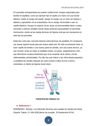 TÉCNICAS DE CEPILLADO 
En pacientes discapacitados se pueden confeccionar mangos especiales para 
facilitar el cepillado, como por ejemplo fijar el cepillo a la mano con una banda 
elástica; doblar el mango del cepillo; alargar el mango con un trozo de madera o 
plástico y agrandarlo con la empuñadura de un mango de bicicleta o usar un 
cepillo eléctrico. Aunque la mayoría de las veces es recomendable llevar a estos 
pacientes a clínicas dentales donde exista personal especializado en pacientes 
disminuidos, donde se les realiza técnicas de higiene oral que son necesarias en 
este tipo de pacientes. 
Estas han sido unas nociones básicas sobre técnicas de cepillado. En conclusión, 
una buena higiene bucal para una buena salud oral. No sólo es necesario tener un 
buen cepillo de dientes o una buena pasta de dientes, sino una buena técnica, ya 
que muchas veces es mejor el cepillado incluso sin pasta, asegurándonos bien 
que eliminamos la placa bacteriana que es la causante de la caries y de las 
enfermedades periodontales. Por ello hay que instruir a los niños desde pequeños 
a cepillarse los dientes después de cada comida y antes de irse a dormir, 
creándoles un hábito de higiene bucal diario. 
FUENTES DE CONSULTA 
9 
Referencia 1: 
RODRIGUEZ, Rodrigo. Las diferentes técnicas para cepillar los dientes [en línea]. 
España: Toledo, 01 JUN 2002 [fecha de consulta: 30 Septiembre 2014]. 
 