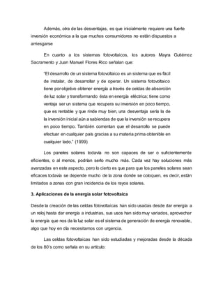 Además, otra de las desventajas, es que inicialmente requiere una fuerte
inversión económica a la que muchos consumidores no están dispuestos a
arriesgarse
En cuanto a los sistemas fotovoltaicos, los autores Mayra Gutiérrez
Sacramento y Juan Manuel Flores Rico señalan que:
“El desarrollo de un sistema fotovoltaico es un sistema que es fácil
de instalar, de desarrollar y de operar. Un sistema fotovoltaico
tiene por objetivo obtener energía a través de celdas de absorción
de luz solar y transformando ésta en energía eléctrica; tiene como
ventaja ser un sistema que recupera su inversión en poco tiempo,
que es rentable y que rinde muy bien, una desventaja sería la de
la inversión inicial aún a sabiendas de que la inversión se recupera
en poco tiempo. También comentan que el desarrollo se puede
efectuar en cualquier país gracias a su materia prima obtenible en
cualquier lado.” (1999)
Los paneles solares todavía no son capaces de ser o suficientemente
eficientes, o al menos, podrían serlo mucho más. Cada vez hay soluciones más
avanzadas en este aspecto, pero lo cierto es que para que los paneles solares sean
eficaces todavía se depende mucho de la zona donde se coloquen, es decir, están
limitados a zonas con gran incidencia de los rayos solares.
3. Aplicaciones de la energía solar fotovoltaica
Desde la creación de las celdas fotovoltaicas han sido usadas desde dar energía a
un reloj hasta dar energía a industrias, sus usos han sido muy variados, aprovechar
la energía que nos da la luz solar es el sistema de generación de energía renovable,
algo que hoy en día necesitamos con urgencia.
Las celdas fotovoltaicas han sido estudiadas y mejoradas desde la década
de los 80’s como señala en su artículo:
 