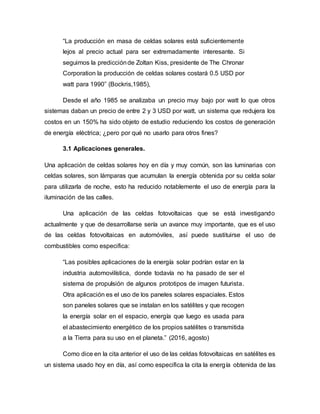 “La producción en masa de celdas solares está suficientemente
lejos al precio actual para ser extremadamente interesante. Si
seguimos la predicciónde Zoltan Kiss, presidente de The Chronar
Corporation la producción de celdas solares costará 0.5 USD por
watt para 1990” (Bockris,1985),
Desde el año 1985 se analizaba un precio muy bajo por watt lo que otros
sistemas daban un precio de entre 2 y 3 USD por watt, un sistema que redujera los
costos en un 150% ha sido objeto de estudio reduciendo los costos de generación
de energía eléctrica; ¿pero por qué no usarlo para otros fines?
3.1 Aplicaciones generales.
Una aplicación de celdas solares hoy en día y muy común, son las luminarias con
celdas solares, son lámparas que acumulan la energía obtenida por su celda solar
para utilizarla de noche, esto ha reducido notablemente el uso de energía para la
iluminación de las calles.
Una aplicación de las celdas fotovoltaicas que se está investigando
actualmente y que de desarrollarse sería un avance muy importante, que es el uso
de las celdas fotovoltaicas en automóviles, así puede sustituirse el uso de
combustibles como especifica:
“Las posibles aplicaciones de la energía solar podrían estar en la
industria automovilística, donde todavía no ha pasado de ser el
sistema de propulsión de algunos prototipos de imagen futurista.
Otra aplicación es el uso de los paneles solares espaciales. Estos
son paneles solares que se instalan en los satélites y que recogen
la energía solar en el espacio, energía que luego es usada para
el abastecimiento energético de los propios satélites o transmitida
a la Tierra para su uso en el planeta.” (2016, agosto)
Como dice en la cita anterior el uso de las celdas fotovoltaicas en satélites es
un sistema usado hoy en día, así como especifica la cita la energía obtenida de las
 