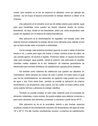 costos, pero también en el uso de espacios no utilizados como por ejemplo las
azoteas, así se ocupa el espacio produciendo la energía eléctrica a utilizar en la
empresa.
Una aplicación en la industria es el uso de celdas solares para calentar agua
para usos industriales como pueden ser lavado industrial, lavado de coches,
lavanderías de ropa, donde en las lavanderías piden una cierta temperatura está
puede ser regulada con el sistema de celdas fotovoltaicas.
Otra aplicación es la deshidratación de vegetales con energía solar; este
sistema funciona empleando la energía del sol como elemento para calentar el aire
que se hará circular entre el producto a deshidratar.
Con la energía solar podemos bombear agua de un pozo o salvar el desnivel
desde un río, y usarla para regar una huerta o incluso cambiar el tipo de cultivo de
una parcela agraria, de secano a regadío. Podremos utilizar un equipo de bombeo
solar para conseguir agua potable, siendo la solución más adecuada en aquellas
viviendas rurales aisladas de la red. Instalación de sistemas generadores de
electricidad para bombas hidráulicas de explotaciones agropecuarias aisladas.
Así también como sistemas de calefacción que pueden ser utilizados en
invernaderos hasta cámaras de crianza de aves o cerdos. En estos casos al igual
que con los deshidratadores, los elementos de captación solar pueden ser a base
de agua o aire. Para estos fines, también es posible la aplicación de criterios
bioclimáticos y de arquitectura solar pasiva, con los cuales el propio edifico actúa
como colector térmico y almacena la energía calorífica.
También es posible emplear el calor solar obtenido para el procesado de
alimentos industriales o para cocinas. Se puede emplear para elaborar conservas o
para cocer alimentos (los alimentos comienzan a cocinarse a partir de los 60 ºC.
Otra aplicación se da en la acuicultura debido a que muchas especies
acuáticas criadas en las piscifactorías requieren de temperaturas del agua de entre
18º y 30º C. Por ello muchas piscifactorías recurren a sistemas de calentamiento
 