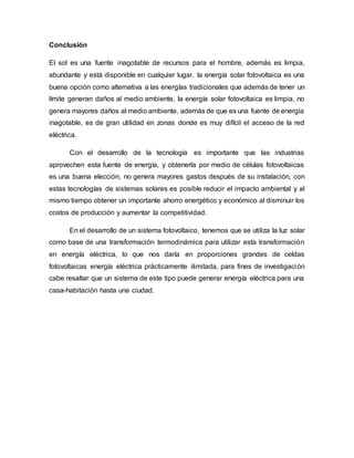 Conclusión
El sol es una fuente inagotable de recursos para el hombre, además es limpia,
abundante y está disponible en cualquier lugar, la energía solar fotovoltaica es una
buena opción como alternativa a las energías tradicionales que además de tener un
límite generan daños al medio ambiente, la energía solar fotovoltaica es limpia, no
genera mayores daños al medio ambiente, además de que es una fuente de energía
inagotable, es de gran utilidad en zonas donde es muy difícil el acceso de la red
eléctrica.
Con el desarrollo de la tecnología es importante que las industrias
aprovechen esta fuente de energía, y obtenerla por medio de células fotovoltaicas
es una buena elección, no genera mayores gastos después de su instalación, con
estas tecnologías de sistemas solares es posible reducir el impacto ambiental y al
mismo tiempo obtener un importante ahorro energético y económico al disminuir los
costos de producción y aumentar la competitividad.
En el desarrollo de un sistema fotovoltaico, tenemos que se utiliza la luz solar
como base de una transformación termodinámica para utilizar esta transformación
en energía eléctrica, lo que nos daría en proporciones grandes de celdas
fotovoltaicas energía eléctrica prácticamente ilimitada, para fines de investigación
cabe resaltar que un sistema de este tipo puede generar energía eléctrica para una
casa-habitación hasta una ciudad.
 