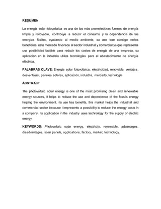 RESUMEN
La energía solar fotovoltaica es una de las más prometedoras fuentes de energía
limpia y renovable, contribuye a reducir el consumo y la dependencia de las
energías fósiles, ayudando al medio ambiente, su uso trae consigo varios
beneficios, este mercado favorece al sector industrial y comercial ya que representa
una posibilidad factible para reducir los costes de energía de una empresa, su
aplicación en la industria utiliza tecnologías para el abastecimiento de energía
eléctrica.
PALABRAS CLAVE: Energía solar fotovoltaica, electricidad, renovable, ventajas,
desventajas, paneles solares, aplicación, industria, mercado, tecnología.
ABSTRACT
The photovoltaic solar energy is one of the most promising clean and renewable
energy sources, it helps to reduce the use and dependence of the fossils energy
helping the environment, its use has benefits, this market helps the industrial and
commercial sector because it represents a possibility to reduce the energy costs in
a company, its application in the industry uses technology for the supply of electric
energy.
KEYWORDS: Photovoltaic solar energy, electricity, renewable, advantages,
disadvantages, solar panels, applications, factory, market, technology.
 