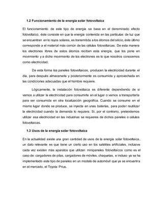1.2 Funcionamiento de la energía solar fotovoltaica
El funcionamiento de este tipo de energía se basa en el denominado efecto
fotovoltaico, éste consiste en que la energía contenida en las partículas de luz que
se encuentran en lo rayos solares, es transmitida a los átomos del silicio, éste último
corresponde a el material más común de las células fotovoltaicas. De esta manera
los electrones libres de estos átomos reciben esta energía, que los pone en
movimiento y a dicho movimiento de los electrones es lo que nosotros conocemos
como electricidad.
De esta forma los paneles fotovoltaicos, producen la electricidad durante el
día, para después almacenarla y posteriormente es consumida y aprovechada en
las condiciones adecuadas que el hombre requiere.
Lógicamente, la instalación fotovoltaica es diferente dependiendo de si
vamos a utilizar la electricidad para consumirla en el lugar o vamos a transportarla
para ser consumida en otra localización geográfica. Cuando se consume en el
mismo lugar donde se produce, se inyecta en unas baterías, para poder reutilizar
la electricidad cuando la demanda lo requiera. Si, por el contrario, pretendemos
utilizar esa electricidad en las industrias se requieres de dichos paneles o células
fotovoltaicas.
1.3 Usos de la energía solar fotovoltaica
En la actualidad existe una gran cantidad de usos de la energía solar fotovoltaica,
un dato relevante es que tiene un cierto uso en los satélites artificiales, inclusive
cada vez existen más aparatos que utilizan minipaneles fotovoltaicos como es el
caso de: cargadores de pilas, cargadores de móviles, chaquetas, e incluso ya se ha
implementado este tipo de paneles en un modelo de automóvil que ya se encuentra
en el mercado, el Toyota Prius.
 