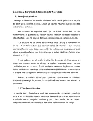 2. Ventajas y desventajas de la energía solar fotovoltaica
2.1 Ventajas económicas
La energía solar térmica es capaz de proveer de forma natural y económica de parte
del calor que la industria necesita. Existen ya algunas industrias que han decidido
instalar dichos sistemas.
Los sistemas de captación solar que se suelen utilizar son de fácil
mantenimiento, lo que facilita su elección, la única inversión es el coste inicial de la
infraestructura, pues no requiere de ningún combustible para su funcionamiento.
“La reducción de los costes de los últimos años (75%) y el incremento del
precio de la electricidad, hace que las instalaciones fotovoltaicas de autoconsumo
sean rentables sin ningún tipo de subvención, las instalaciones se conectan a la red
interna y permiten ahorros muy importantes en la factura eléctrica”. (Energía solar
fotovoltaica, 2011)”.
Como podemos ver día a día, la utilización de energía eléctrica genera un
costo, que muchas veces es elevado y muchas empresas pagan grandes
cantidades para su consumo. Por tal motivo es necesario implementar nuevas
formas de obtención de energía, para esto la solución perfecta seria la utilización de
la energía solar para generar electricidad y ahorrar grandes cantidades de dinero
Nuevas soluciones tecnológicas gestionan óptimamente el consumo
energético y la energía fotovoltaica. Se maximiza el autoconsumo y se reducen los
excedentes.
2.2 Ventajas ambientales
La energía solar fotovoltaica al igual que otras energías renovables, constituye
frente a los combustibles fósiles, una fuente inagotable de energía, contribuye al
autoabastecimiento energético nacional y por lo tanto social, con un impacto
comparativamente mucho menor que las fuentes convencionales de energía.
 