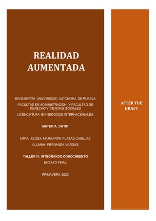 Realidad Aumentada DHTIC
1
REALIDAD
AUMENTADA
BENEMERITA UNIVERSIDAD AUTONOMA DE PUEBLA
FACULTAD DE ADMINISTRACION Y FACULTAD DE
DERECHO Y CIENCIAS SOCIALES
LICENCIATURA EN NEGOCIOS INTERNACIONALES
MATERIA: DHTIC
MTRA. ELOISA MARGARITA PLATAS CASILLAS
ALUMNA: FERNANDA VARGAS
TALLER IV. INTEGRANDO CONOCIMIENTO
ENSAYO FINAL
PRIMAVERA 2022
AFTER THE
DRAFT
 