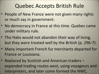 Quebec Accepts British Rule People of New France were not given many rights or much say in government. No democracy in France at this time. Quebec came under military rule. The Habs would not abandon their way of living, but they were treated well by the British (p. 296-7): Many important French fur merchants departed for France or Louisiana. Replaced by Scottish and American traders – expanded trading routes west, using voyageurs and interpreters, and later some formed the NWC. 