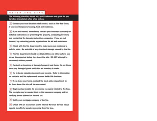 A F T E R T H E F I R E
The following checklist serves as a quick reference and guide for you
to follow immediately after a fire strikes.
Contact your local disaster relief service, such as The Red Cross,
if you need temporary housing, food and medicines.
If you are insured, immediately contact your insurance company for
detailed instructions on protecting the property, conducting inventory
and contacting fire damage restoration companies. If you are not
insured, try contacting private organizations for aid and assistance.
Check with the fire department to make sure your residence is
safe to enter. Be watchful of any structural damage caused by the fire.
The fire department should see that utilities are either safe to use
or are disconnected before they leave the site. DO NOT attempt to
reconnect utilities yourself.
Conduct an inventory of damaged property and items. Do not throw
away any damaged goods until after an inventory is made.
Try to locate valuable documents and records. Refer to information
on contacts and the replacement process inside this brochure.
If you leave your home, contact the local police department to
let them know the site will be unoccupied.
Begin saving receipts for any money you spend related to fire loss.
The receipts may be needed later by the insurance company and for
verifying losses claimed on income tax.
Notify your mortgage company of the fire.
Check with an accountant or the Internal Revenue Service about
special benefits for people recovering from fire loss.
1
2
3
4
5
6
7
8
9
10
 