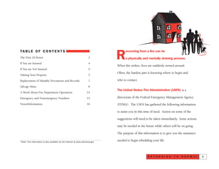 R
ecovering from a fire can be
a physically and mentally draining process.
When fire strikes, lives are suddenly turned around.
Often, the hardest part is knowing where to begin and
who to contact.
The United States Fire Administration (USFA) is a
directorate of the Federal Emergency Management Agency
(FEMA). The USFA has gathered the following information
to assist you in this time of need. Action on some of the
suggestions will need to be taken immediately. Some actions
may be needed in the future while others will be on going.
The purpose of this information is to give you the assistance
needed to begin rebuilding your life.
R E T U R N I N G T O N O R M A L 1
TA B L E O F C O N T E N T S
The First 24 Hours 2
If You are Insured 4
If You are Not Insured 4
Valuing Your Property 5
Replacement of Valuable Documents and Records 7
Salvage Hints 8
A Word About Fire Department Operations 14
Emergency and Nonemergency Numbers 15
Notes/Information 16
*Note: This information is also available via the Internet at www.usfa.fema.gov
 