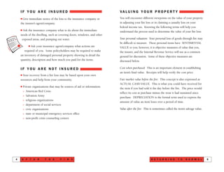 VA L U I N G Y O U R P R O P E R T Y
You will encounter different viewpoints on the value of your property
in adjusting your fire loss or in claiming a casualty loss on your
federal income tax. Knowing the following terms will help you
understand the process used to determine the value of your fire loss:
Your personal valuation: Your personal loss of goods through fire may
be difficult to measure. These personal items have SENTIMENTAL
VALUE to you; however, it is objective measures of value that you,
the insurer, and the Internal Revenue Service will use as a common
ground for discussion. Some of these objective measures are
discussed below.
Cost when purchased: This is an important element in establishing
an item’s final value. Receipts will help verify the cost price.
Fair market value before the fire: This concept is also expressed as
ACTUAL CASH VALUE. This is what you could have received for
the item if you had sold it the day before the fire. The price would
reflect its cost at purchase minus the wear it had sustained since
purchase. DEPRECIATION is the formal term used to express the
amount of value an item loses over a period of time.
Value after the fire: This is sometimes called the item’s salvage value.
R E T U R N I N G T O N O R M A L NN 5
I F Y O U A R E I N S U R E D
s Give immediate notice of the loss to the insurance company or
the insurer’s agent/company.
s Ask the insurance company what to do about the immediate
needs of the dwelling, such as covering doors, windows, and other
exposed areas, and pumping out water.
s Ask your insurance agent/company what actions are
required of you. Some policyholders may be required to make
an inventory of damaged personal property showing in detail the
quantity, description and how much you paid for the items.
I F Y O U A R E N O T I N S U R E D
s Your recovery from a fire loss may be based upon your own
resources and help from your community.
s Private organizations that may be sources of aid or information:
> American Red Cross
> Salvation Army
> religious organizations
> department of social services
> civic organizations
> state or municipal emergency services office
> non-profit crisis counseling centers
A F T E R T H E F I R E4
 