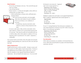 the burned or torn money by “registered
mail, return receipt requested” to:
Department of the Treasury
Bureau of Engraving and Printing
Office of Currency Standards
P.O. Box 37048
Washington, DC 20013
Mutilated or melted coins can be taken to your regional Federal Reserve
Bank or mailed by “registered mail, return receipt requested” to:
Superintendent
U.S. Mint
P.O. Box 400
Philadelphia, PA 19105
If your U.S. Savings Bonds have been destroyed or mutilated, you
must obtain Department of Treasury Form PD F 1048 (I) from your
bank or www.ustreas.gov and mail to:
Department of the Treasury
Bureau of Public Debt
Saving Bonds Operations
P.O. Box 1328
Parkersburg, WV 26106-1328
Tax Information
Check with an accountant, tax consultant or the Internal Revenue
Service (IRS) about special benefits for people with limited financial
needs after a fire loss.
R E T U R N I N G T O N O R M A L 13
Wood Furniture
> Do not dry your furniture in the sun. The wood will warp and
twist out of shape.
> Clear off mud and dirt.
> Remove drawers. Let them dry thoroughly so there will be no
sticking when you replace them.
> Scrub wood furniture or fixtures with a stiff brush and a
cleaning solution.
> Wet wood can decay and mold, so dry thoroughly.
Open doors and windows for good ventilation.
Turn on your furnace or air conditioner, if
necessary.
> If mold forms, wipe the wood with a cloth
soaked in a mixture of borax dissolved in hot
water.
> To remove white spots or film, rub the wood surface with a
cloth soaked in a solution of 1/2 cup household ammonia and
1/2 cup water. Then wipe the surface dry and polish with wax
or rub the surface with a cloth soaked in a solution of 1/2 cup
turpentine and 1/2 cup linseed oil. Be careful – turpentine is
combustible.
You can also rub the wood surface with a fine grade steel wool pad
dripped in liquid polishing wax, clean the area with a soft cloth and
then buff.
Money Replacement
Handle burned money as little as possible. Attempt to encase each
bill or portion of a bill in plastic wrap for preservation. If money is
only half-burned or less (if half or more is still in tact), you can
take the remainder to your regional Federal Reserve Bank for
replacement. Ask your bank for the nearest one. Or you can mail
A F T E R T H E F I R E12
 