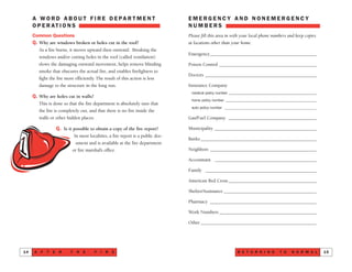 E M E R G E N C Y A N D N O N E M E R G E N C Y
N U M B E R S
Please fill this area in with your local phone numbers and keep copies
at locations other than your home.
Emergency______________________________________________
Poison Control __________________________________________
Doctors ________________________________________________
Insurance Company
medical policy number ________________________________________________
home policy number __________________________________________________
auto policy number __________________________________________________
Gas/Fuel Company ______________________________________
Municipality ____________________________________________
Banks __________________________________________________
Neighbors ______________________________________________
Accountant ____________________________________________
Family ________________________________________________
American Red Cross ______________________________________
Shelter/Assistance ________________________________________
Pharmacy ______________________________________________
Work Numbers __________________________________________
Other __________________________________________________
R E T U R N I N G T O N O R M A L 15
A W O R D A B O U T F I R E D E PA R T M E N T
O P E R AT I O N S
Common Questions
Q. Why are windows broken or holes cut in the roof?
As a fire burns, it moves upward then outward. Breaking the
windows and/or cutting holes in the roof (called ventilation)
slows the damaging outward movement, helps remove blinding
smoke that obscures the actual fire, and enables firefighters to
fight the fire more efficiently. The result of this action is less
damage to the structure in the long run.
Q. Why are holes cut in walls?
This is done so that the fire department is absolutely sure that
the fire is completely out, and that there is no fire inside the
walls or other hidden places.
Q. Is it possible to obtain a copy of the fire report?
In most localities, a fire report is a public doc-
ument and is available at the fire department
or fire marshal’s office.
A F T E R T H E F I R E14
 