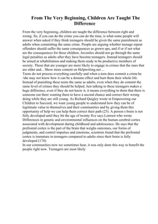 From The Very Beginning, Children Are Taught The
Difference
From the very beginning, children are taught the difference between right and
wrong. So, if you can do the crime you can do the time, is what some people will
answer when asked if they think teenagers should be given the same punishment as
adults when committing the same crime. People are arguing whether teenage repeat
offenders should suffer the same consequences as grown ups, and if or if not what
are the consequences for these children. Juveniles should not go through the same
legal penalties as adults after they have become teenagers. Instead teenagers should
be aimed at rehabilitation and making them ready to be productive members of
society. Those that are younger are more likely to engage in crimes that the ones that
are older and... Show more content on Helpwriting.net ...
Teens do not process everything carefully and when a teen does commit a crime he
/she may not know how it can be a domino effect and hurt them their whole life.
Instead of punishing these teens the same as adults, even when they do commit the
same level of crimes they should be helped. Just talking to these teenagers makes a
huge difference, even if they do not know it, it means everything to them that there is
someone out there wanting them to have a second chance and correct their wrong
doing while they are still young. As Richard Quigley wrote in Empowering our
Children to Succeed, we want young people to understand how they can be of
legitimate value to themselves and their communities and by giving them this
opportunity of help we can help them correct their path (25). A person s brain is not
fully developed until they hit the age of twenty five says Lenroot who wrote
Differences in genetic and environmental influences on the human cerebral cortex
associated with development during childhood and adolescence. He says that the
prefrontal cortex is the part of the brain that weighs outcomes, our forms of
judgments, and control impulses and emotions, scientists found that the prefrontal
cortex is immature in teenagers compared to adults since their brain is fully
developed (174).
In our communities now we sometimes hear, it was only done this way to benefit the
people right now. Teenagers are most likely
 