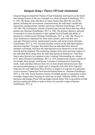 Imogene King s Theory Of Goal Attainment
Imogene King developed the Theory of Goal Attainment and based it on the belief
that nursing focuses on the care of people as a whole (Sitzman Eichelberger, 2017,
p. 144). The theory states that there are many factors that effect the care of the
patient, including the environment, communication, the individual s health and
interactions among patients, families and nurses (Sitzman Eichelberger, 2017, p.
145 146). The environment consists of internal and external factors that may effect
patient care (Sitzman Eichelberger, 2017, p. 146). The primary objective and goal
of nursing is to return the patient to their optimal level of health and ability to
function as a whole person (Sitzman Eichelberger, 2017, p. 146). The Theory of
Goal Attainment is separated into three main systems, each with their own
concepts: Personal systems, interpersonal systems, and social systems (Sitzman
Eichelberger, 2017, p. 147). Personal Systems consists of the individual (patient
and nurse together: Concepts: Perception How an individual feels about or
interprets something. Self How the individual perceives themselves on the inside.
Growth and development The continuing changes of the inner and outer aspects of
the individual Body image How the individual perceives themselves. Time How
long it takes between two separate events. Learning Understanding on a deeper
level. space (Sitzman Eichelberger, 2017, p. 147). Interpersonal systems consists of
two people, three people, small group: Concepts: Communication Expressing
needs, wants and ideas between more two or more people Interaction more than
one person participating in a single task or alongside each other Role Expected
behaviors for each individual Stress Positive or negative in response to a particular
event or stressor Transaction Goal directed human behavior. (Sitzman Eichelberger,
2017, p. 148 149). Social Systems consists of multiple people or community/society
Concepts: Organization focusing on achieving set goals Authority Ability to make
decisions and changes Power Having higher esteem Status Title or perception of rank
decision making the ability to make a choice for yourself or others (Sitzman
Eichelberger, 2017, p.
 