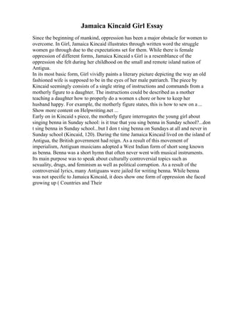 Jamaica Kincaid Girl Essay
Since the beginning of mankind, oppression has been a major obstacle for women to
overcome. In Girl, Jamaica Kincaid illustrates through written word the struggle
women go through due to the expectations set for them. While there is female
oppression of different forms, Jamaica Kincaid s Girl is a resemblance of the
oppression she felt during her childhood on the small and remote island nation of
Antigua.
In its most basic form, Girl vividly paints a literary picture depicting the way an old
fashioned wife is supposed to be in the eyes of her male patriarch. The piece by
Kincaid seemingly consists of a single string of instructions and commands from a
motherly figure to a daughter. The instructions could be described as a mother
teaching a daughter how to properly do a women s chore or how to keep her
husband happy. For example, the motherly figure states, this is how to sew on a ...
Show more content on Helpwriting.net ...
Early on in Kincaid s piece, the motherly figure interrogates the young girl about
singing benna in Sunday school: is it true that you sing benna in Sunday school?...don
t sing benna in Sunday school...but I don t sing benna on Sundays at all and never in
Sunday school (Kincaid, 120). During the time Jamaica Kincaid lived on the island of
Antigua, the British government had reign. As a result of this movement of
imperialism, Antiguan musicians adopted a West Indian form of short song known
as benna. Benna was a short hymn that often never went with musical instruments.
Its main purpose was to speak about culturally controversial topics such as
sexuality, drugs, and feminism as well as political corruption. As a result of the
controversial lyrics, many Antiguans were jailed for writing benna. While benna
was not specific to Jamaica Kincaid, it does show one form of oppression she faced
growing up ( Countries and Their
 