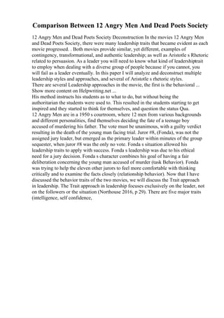 Comparison Between 12 Angry Men And Dead Poets Society
12 Angry Men and Dead Poets Society Deconstruction In the movies 12 Angry Men
and Dead Poets Society, there were many leadership traits that became evident as each
movie progressed. . Both movies provide similar, yet different, examples of
contingency, transformational, and authentic leadership; as well as Aristotle s Rhetoric
related to persuasion. As a leader you will need to know what kind of leadershiptrait
to employ when dealing with a diverse group of people because if you cannot, you
will fail as a leader eventually. In this paper I will analyze and deconstruct multiple
leadership styles and approaches, and several of Aristotle s rhetoric styles.
There are several Leadership approaches in the movie, the first is the behavioral ...
Show more content on Helpwriting.net ...
His method instructs his students as to what to do, but without being the
authoritarian the students were used to. This resulted in the students starting to get
inspired and they started to think for themselves, and question the status Qua.
12 Angry Men are in a 1950 s courtroom, where 12 men from various backgrounds
and different personalities, find themselves deciding the fate of a teenage boy
accused of murdering his father. The vote must be unanimous, with a guilty verdict
resulting in the death of the young man facing trial. Juror #8, (Fonda), was not the
assigned jury leader, but emerged as the primary leader within minutes of the group
sequester, when juror #8 was the only no vote. Fonda s situation allowed his
leadership traits to apply with success. Fonda s leadership was due to his ethical
need for a jury decision. Fonda s character combines his goal of having a fair
deliberation concerning the young man accused of murder (task Behavior). Fonda
was trying to help the eleven other jurors to feel more comfortable with thinking
critically and to examine the facts closely (relationship behavior). Now that I have
discussed the behavior traits of the two movies, we will discuss the Trait approach
in leadership. The Trait approach in leadership focuses exclusively on the leader, not
on the followers or the situation (Northouse 2016, p 29). There are five major traits
(intelligence, self confidence,
 