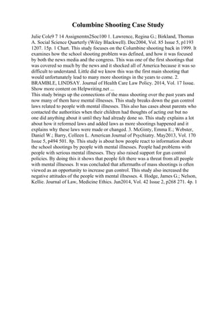 Columbine Shooting Case Study
Julie Cole9 7 14 Assignemtn2Soc100 1. Lawrence, Regina G.; Birkland, Thomas
A. Social Science Quarterly (Wiley Blackwell). Dec2004, Vol. 85 Issue 5, p1193
1207. 15p. 1 Chart. This study focuses on the Columbine shooting back in 1999. It
examines how the school shooting problem was defined, and how it was focused
by both the news media and the congress. This was one of the first shootings that
was covered so much by the news and it shocked all of America because it was so
difficult to understand. Little did we know this was the first main shooting that
would unfortunately lead to many more shootings in the years to come. 2.
BRAMBLE, LINDSAY. Journal of Health Care Law Policy. 2014, Vol. 17 Issue
...
Show more content on Helpwriting.net ...
This study brings up the connections of the mass shooting over the past years and
now many of them have mental illnesses. This study breaks down the gun control
laws related to people with mental illnesses. This also has cases about parents who
contacted the authorities when their children had thoughts of acting out but no
one did anything about it until they had already done so. This study explains a lot
about how it reformed laws and added laws as more shootings happened and it
explains why these laws were made or changed. 3. McGinty, Emma E.; Webster,
Daniel W.; Barry, Colleen L. American Journal of Psychiatry. May2013, Vol. 170
Issue 5, p494 501. 8p. This study is about how people react to information about
the school shootings by people with mental illnesses. People had problems with
people with serious mental illnesses. They also raised support for gun control
policies. By doing this it shows that people felt there was a threat from all people
with mental illnesses. It was concluded that aftermaths of mass shootings is often
viewed as an opportunity to increase gun control. This study also increased the
negative attitudes of the people with mental illnesses. 4. Hodge, James G.; Nelson,
Kellie. Journal of Law, Medicine Ethics. Jun2014, Vol. 42 Issue 2, p268 271. 4p. 1
 