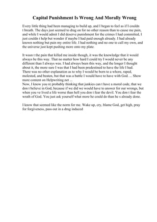 Capital Punishment Is Wrong And Morally Wrong
Every little thing had been managing to build up, and I began to feel as if I couldn
t breath. The days just seemed to drag on for no other reason than to cause me pain,
and while I would admit I did deserve punishment for the crimes I had committed, I
just couldn t help but wonder if maybe I had paid enough already. I had already
known nothing but pain my entire life. I had nothing and no one to call my own, and
the universe just kept pushing more onto my plate.
It wasn t the pain that killed me inside though, it was the knowledge that it would
always be this way. That no matter how hard I could try I would never be any
different than I always was. I had always been this way, and the longer I thought
about it, the more sure I was that I had been predestined to have the life I had.
There was no other explanation as to why I would be born to a whore, raped,
molested, and beaten, but that was a battle I would have to have with God. ... Show
more content on Helpwriting.net ...
Now, I know you re probably thinking that junkies can t have a moral code, that we
don t believe in God, because if we did we would have to answer for our wrongs, but
when you ve lived a life worse than hell you don t fear the devil. You don t fear the
wrath of God. You just ask yourself what more he could do than he s already done.
I know that seemed like the norm for me. Wake up, cry, blame God, get high, pray
for forgiveness, pass out in a drug induced
 