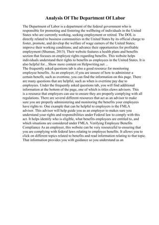 Analysis Of The Department Of Labor
The Department of Labor is a department of the federal government who is
responsible for promoting and fostering the wellbeing of individuals in the United
States who are currently working, seeking employment or retired. The DOL is
directly related to business communities in the United States by its official charge to
foster, promote, and develop the welfare of wage earners of the United States;
improve their working conditions; and advance their opportunities for profitable
employment (Shuman, 2013). Their website features a health plans and benefits
section that focuses on employee rights regarding benefits. This website helps
individuals understand their rights to benefits as employees in the United States. It is
also helpful for... Show more content on Helpwriting.net ...
The frequently asked questions tab is also a good resource for monitoring
employee benefits. As an employer, if you are unsure of how to administer a
certain benefit, such as overtime, you can find the information on this page. There
are many questions that are helpful, such as when is overtime pay due to
employees. Under the frequently asked questions tab, you will find additional
information at the bottom of the page, one of which is titles elaws advisors. This
is a resource that employers can use to ensure they are properly complying with all
regulations. There are several different resources that act as an advisor to make
sure you are properly administering and monitoring the benefits your employees
have rights to. One example that can be helpful to employers is the FMLA
advisor. This advisor will help guide you as an employer to makes sure you
understand your rights and responsibilities under Federal law to comply with this
act. It helps identify who is eligible, what benefits employees are entitled to, and
which situations are considered under FMLA. Verifying Employee Benefits
Compliance As an employer, this website can be very resourceful to ensuring that
you are complying with federal laws relating to employee benefits. It allows you to
click on different topics related to benefits and read information relating to that topic.
That information provides you with guidance so you understand as an
 