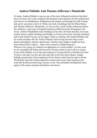 Andrea Palladio And Thomas Jefferson s Monticello
To many, Andrea Palladio is seen as one of the most influential architects that there
have ever been. He is also credited with being the main influence for the architectural
style known as Palladianism. Palladianism developed well through the 18th Century
and can be seen here in the U.S. When you look at buildings like the White House
and Thomas Jefferson s Monticello, we can see how much Andrea influenced others.
His influence is also seen in England looking at different houses belonging to the
royals. Andrea Palladiobuilt many buildings in his time, He built churches, town and
country houses, public buildings and bridges in Venice and on the Venetian mainland
and in and around Vicenza. In my paper, I plan on starting with Andrea Palladio and
his works on places like the Teatro Olimpico and moving onto the many iconic
theaters throughout America and Europe. And how they might or might not have
been influenced by Andrea.... Show more content on Helpwriting.net ...
When he was young, he worked as an apprentice to a local sculptor. As time went
on, he eventually left Padua and moved to Vicenza where he got a job as a mason.
It was while Palladio was living and working in Vicenza that he eventually met Gian
Trissino, who later was the one who took him on his first trip to Rome. Andrea
Palladio gained most of the inspiration for his future works from his trips to Rome.
The Roman style that Andrea admired so much can be seen when looking at the
work that he did reconstructing Vicenza. Every villa and public building had some
aspect of the classic structure that Rome was known
 