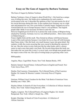 Essay on The Guns of August by Barbara Tuchman
The Guns of August by Barbara Tuchman
Barbara Tuchman s Guns of August is about World War 1. Her book has a unique
way of telling this story. Her books gives explanations for each country s
involvement in the war. It describes the opinions of the Czar and reasons for all of
his crucial decisions during this time. It also explains how Germany was in a tight
spot and prepared for war a few years before it actually began. England was not to
worried about the war in Europe because it had it s own problems. The English
people didn t think it was necessary for them to enter the war.
However England got involved to try to protect the weak country of Belgium being
attacked by Germany. Germany was in a very difficult position... Show more content
on Helpwriting.net ...
France slightly believed this myth. They formed an alliance with Russia because
in part of this myth and also because it was better for two to face off with Germany
than France alone. I like this book very much because it goes into great detail. She
explains vividly the events occurring that were crucial in deciding the outcome of
the war. She also writes in story form just like her other books, and it s always
easier to read a story that study a text book. My favorite thing about this book was
that makes the war seem like a story I ve never read, even though most people know
the major events of the war. Her style of writing keeps you guessing what s next.
Bibliography:
Angelou, Maya. Caged Bird. Poems. New York: Bantam Books, 1993.
Beckett, Samuel. Second Nature. Collected Poems in English and French. New
York: Grove Press, 1977.
Dunbar, Paul Laurence. Emancipation. The Collected Poetry of Paul Laurence
Dunbar. Ed. Joanne M. Braxton. London: University Press of Virginia,
1993.
Garrison, William Lloyd. Freedom for the Mind. Yale Book of American Verse.
Bartleby.com. 8 Mar. 2001.
Hayden, Robert. In Search of Color Everywhere: A Collection of African American
Poetry. New York: Tabori Chang Stewart, 1994.
Hughes, Langston. The Collected Poems of Langston Hughes. Ed. Arnold
Rampersad. New York: Alfred A. Knopf, Inc., 1994.
Knight, Etheridge. In Search of Color Everywhere: A Collection of
African American
 