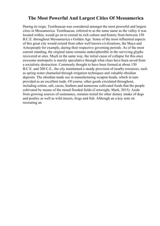 The Most Powerful And Largest Cities Of Mesoamerica
During its reign, Teotihuacan was considered amongst the most powerful and largest
cities in Mesoamerica. Teotihuacan, referred to as the same name as the valley it was
located within, would go on to extend its rich culture and history from between 150
B.C.E. throughout Mesoamerica s Golden Age. Some of the most influential aspects
of this great city would extend from other well known civilizations, the Maya and
Aztecpeople for example, during their respective governing periods. As of the most
current standing, the original name remains undecipherable in the surviving glyphs
recovered at sites. Much in the same way, the initial cause of collapse for this once
awesome metropolis is merely speculative through what clues have been saved from
a socialistic destruction. Commonly thought to have been formed at about 150
B.C.E. and 200 C.E., the city maintained a steady provision of nearby resources, such
as spring water channeled through irrigation techniques and valuable obsidian
deposits. The obsidian made use in manufacturing weapon heads, which in turn
provided as an excellent trade. Of course, other goods circulated throughout,
including cotton, salt, cacao, feathers and numerous cultivated foods that the people
cultivated by means of the raised flooded fields (Cartwright, Mark, 2015). Aside
from growing sources of sustenance, remains tested for other dietary intake of dogs
and poultry as well as wild insects, frogs and fish. Although an a key note on
recreating an
 