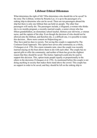 Lifeboat Ethical Dilemmas
What determines the right of life? Who determines who should die or be saved? In
the story The Lifeboat, written by Rosetta Lee, it is up to the passengers of a
sinking ship to determine who can be saved. There are ten passengers aboard the
ship but there is only one lifeboat that can hold six people. The other four
passengers will surely die. The passengers include, a lifeguard, a woman who thinks
she is six months pregnant, a recently married couple, a senior citizen who has
fifteen grandchildren, an elementary school teacher, thirteen year old twins, a veteran
nurse, and the captain of the ship. Even though the decision of who should not be
allowed onto the lifeboat, and therefore die, is a difficult one, it is possible to make
this decision... Show more content on Helpwriting.net ...
They have paid no dues to society. Not saving this couple is supported by The
Common Good Approach. This option best serves ethe community as a whole,
(Velasquez et al. 278). On a more romantic note, since the couple was recently
married staying on the boat allows them to die with each other. The couple has no
special gifts to offer the community, and neither of them has given the slightest
reason that they should be saved. The Justice Approach could also be used to
support this decision. This, option treats people equally or proportionally to the
others in the decisions (Velasquez et al. 278). As mentioned before this couple is not
doing anything in society that makes them stand above the crowd. This couple has
no support in order to be saved, and they should be left on the sinking ship to
 