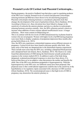 Prenatal Levels Of Cortisol And Placental Corticotropin...
During pregnancy, the positive feedback loop that plays a part in regulating products
of the HPA axis is altered. Prenatal levels of cortisol and placental corticotropin
releasing hormone (pCRH) have been shown to be elevated during pregnancy.
Placental corticotropin releasing hormone is considered a placental clock that
changes the development of the onset of parturition (Glynn, Davis Sandman, 2013).
According to Glynn et al., these elevations have been linked to changes in the
sensitivity of cortisolin the anterior pituitary and also to a decline in corticotropin
releasing hormone secretion centrally. Also, the HPA refractory period is shown to
increase when additions of more extreme adrenal insufficiencies occur. A longer
refractory... Show more content on Helpwriting.net ...
This is in contrast with the low levels of CRH immunoreactivity in plasma found in
women who are not pregnant. Women with higher levels of pCRH during pregnancy
were more likely to display symptoms of postpartum depression three months after
giving birth (Glynn et al., 2013).
Also, the HPA axis experiences a diminished response across different stressors in
pregnancy. Cortisol levels have been found to decrease quickly after birth. Also,
many areas of the body are dampened due to the diminished response experienced.
These include more areas than the HPA axis, including a dampened blood pressure
and a dampened heart rate (Glynn, Davis, Sandman, 2013). The Glynn et al. study
found that administration of CRH during the third trimester actually produced no
response in the women studied (2013). In addition to parts of the body being
dampened, weakened psychological responses to stress have been shown. It is
believed that these act as an adaptive value that protects the mother and benefits the
child. One of the HPA axis alterations postpartum is hyporesponsivity. With this
hyporesponsivity in the HPA axis, two different causes have been proposed. One
proposed cause is that a mild adrenal suppression could be due to the sensitivity at the
hypothalamus or its regulatory inputs associated with a decrease in CRH secretion
(Glynn Sandman, 2014). The second proposed cause is that high levels of CRH in
pregnancy may desensitize the anterior pituitary to
 