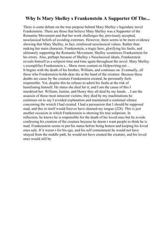 Why Is Mary Shelley s Frankenstein A Supporter Of The...
There is some debate on the true purpose behind Mary Shelley s legendary novel
Frankenstein. There are those that believe Mary Shelley was a Supporter of the
Romantic Movement and that her work challenges the, previously accepted,
neoclassical beliefs of avoiding extremes. However, there seems to be more evidence
showing that Mary Shelley, in fact, reinforced neoclassical values. Rather than
making her main character, Frankenstein, a tragic hero, glorifying his faults, and
ultimately supporting the Romantic Movement, Shelley scrutinizes Frankenstein for
his errors. Also, perhaps because of Shelley s Neoclassical ideals, Frankenstein
reveals himself as a solipsist time and time again throughout the novel. Mary Shelley
s exemplifies Frankenstein s... Show more content on Helpwriting.net ...
It begins with the death of his brother, William, and continues on. Eventually, all
those who Frankenstein holds dear die at the hand of the creature. Because these
deaths are cause by the creature Frankenstein created, he personally feels
responsible. Yet, despite this he refuses to admit his faults at the risk of
humiliating himself. He states she died for it; and I am the cause of this I
murdered her. William, Justine, and Henry they all died by my hands. ...I am the
assassin of those most innocent victims; they died by my machinations he
continues on to say I avoided explanation and maintained a continual silence
concerning the wretch I had created. I had a persuasion that I should be supposed
mad, and this in itself would forever have chained my tongue (228). This is just
another occasion in which Frankenstein is showing his true solipsism. In
reflection, he knows he is responsible for the death of his loved ones but he avoids
confessing his creation of the creature because he doesn t want people to think he is
mad. Frankenstein seems to put his status before being honest and keeping his loved
ones safe. If it weren t for his ego, and his self containment he would not have
strayed from the middle path, he would not have created the creature, and his loved
ones would still be
 