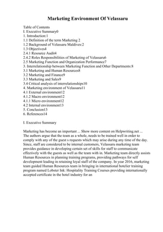 Marketing Environment Of Velassaru
Table of Contents
I. Executive Summary0
1. Introduction:1
1.1 Definition of the term Marketing 2
1.2 Background of Velassaru Maldives:2
1.3 Objectives4
2.4.1 Resource Audit4
2.4.2 Roles Responsibilities of Marketing of Velassaru6
2.5 Marketing Function and Organization Performance7
3. Interrelationship between Marketing Function and Other Departments:8
3.1 Marketing and Human Resources8
3.2 Marketing and Finance9
3.3 Marketing and Sales9
3.4 Critical analysis of interrelationships10
4. Marketing environment of Velassaru11
4.1 External environment12
4.1.2 Macro environment12
4.1.1 Micro environment12
4.2 Internal environment13
5. Conclusion13
6. References14
I. Executive Summary
Marketing has become an important ... Show more content on Helpwriting.net ...
The authors argue that the team as a whole, needs to be trained well in order to
comply with any of the guest s requests which may arise during any time of the day.
Since, staff are considered to be internal customers, Velassaru marketing team
provides guidance in developing certain set of skills for staff to communicate
effectively with the guests as well as the team with in. Marketing team directly assists
Human Resources in planning training programs, providing pathways for self
development leading in retaining loyal staff of the company. In year 2016, marketing
team guided Human Resources team in bringing in international hotelier training
program named Lobster Ink: Hospitality Training Courses providing internationally
accepted certificate in the hotel industry for an
 