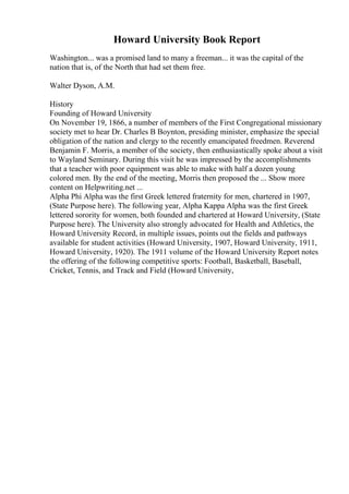 Howard University Book Report
Washington... was a promised land to many a freeman... it was the capital of the
nation that is, of the North that had set them free.
Walter Dyson, A.M.
History
Founding of Howard University
On November 19, 1866, a number of members of the First Congregational missionary
society met to hear Dr. Charles B Boynton, presiding minister, emphasize the special
obligation of the nation and clergy to the recently emancipated freedmen. Reverend
Benjamin F. Morris, a member of the society, then enthusiastically spoke about a visit
to Wayland Seminary. During this visit he was impressed by the accomplishments
that a teacher with poor equipment was able to make with half a dozen young
colored men. By the end of the meeting, Morris then proposed the ... Show more
content on Helpwriting.net ...
Alpha Phi Alpha was the first Greek lettered fraternity for men, chartered in 1907,
(State Purpose here). The following year, Alpha Kappa Alpha was the first Greek
lettered sorority for women, both founded and chartered at Howard University, (State
Purpose here). The University also strongly advocated for Health and Athletics, the
Howard University Record, in multiple issues, points out the fields and pathways
available for student activities (Howard University, 1907, Howard University, 1911,
Howard University, 1920). The 1911 volume of the Howard University Report notes
the offering of the following competitive sports: Football, Basketball, Baseball,
Cricket, Tennis, and Track and Field (Howard University,
 