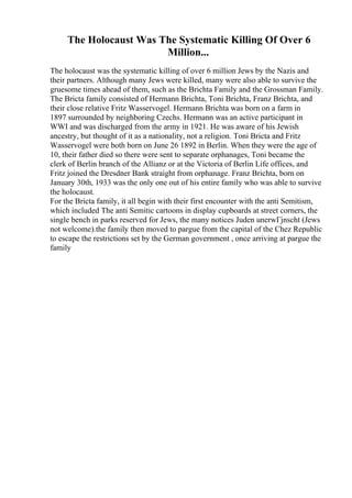 The Holocaust Was The Systematic Killing Of Over 6
Million...
The holocaust was the systematic killing of over 6 million Jews by the Nazis and
their partners. Although many Jews were killed, many were also able to survive the
gruesome times ahead of them, such as the Brichta Family and the Grossman Family.
The Bricta family consisted of Hermann Brichta, Toni Brichta, Franz Brichta, and
their close relative Fritz Wasservogel. Hermann Brichta was born on a farm in
1897 surrounded by neighboring Czechs. Hermann was an active participant in
WWI and was discharged from the army in 1921. He was aware of his Jewish
ancestry, but thought of it as a nationality, not a religion. Toni Bricta and Fritz
Wasservogel were both born on June 26 1892 in Berlin. When they were the age of
10, their father died so there were sent to separate orphanages, Toni became the
clerk of Berlin branch of the Allianz or at the Victoria of Berlin Life offices, and
Fritz joined the Dresdner Bank straight from orphanage. Franz Brichta, born on
January 30th, 1933 was the only one out of his entire family who was able to survive
the holocaust.
For the Bricta family, it all begin with their first encounter with the anti Semitism,
which included The anti Semitic cartoons in display cupboards at street corners, the
single bench in parks reserved for Jews, the many notices Juden unerwГјnscht (Jews
not welcome).the family then moved to pargue from the capital of the Chez Republic
to escape the restrictions set by the German government , once arriving at pargue the
family
 