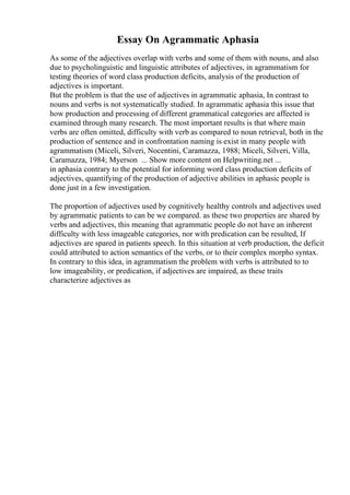 Essay On Agrammatic Aphasia
As some of the adjectives overlap with verbs and some of them with nouns, and also
due to psycholinguistic and linguistic attributes of adjectives, in agrammatism for
testing theories of word class production deficits, analysis of the production of
adjectives is important.
But the problem is that the use of adjectives in agrammatic aphasia, In contrast to
nouns and verbs is not systematically studied. In agrammatic aphasia this issue that
how production and processing of different grammatical categories are affected is
examined through many research. The most important results is that where main
verbs are often omitted, difficulty with verb as compared to noun retrieval, both in the
production of sentence and in confrontation naming is exist in many people with
agrammatism (Miceli, Silveri, Nocentini, Caramazza, 1988; Miceli, Silveri, Villa,
Caramazza, 1984; Myerson ... Show more content on Helpwriting.net ...
in aphasia contrary to the potential for informing word class production deficits of
adjectives, quantifying of the production of adjective abilities in aphasic people is
done just in a few investigation.
The proportion of adjectives used by cognitively healthy controls and adjectives used
by agrammatic patients to can be we compared. as these two properties are shared by
verbs and adjectives, this meaning that agrammatic people do not have an inherent
difficulty with less imageable categories, nor with predication can be resulted, If
adjectives are spared in patients speech. In this situation at verb production, the deficit
could attributed to action semantics of the verbs, or to their complex morpho syntax.
In contrary to this idea, in agrammatism the problem with verbs is attributed to to
low imageability, or predication, if adjectives are impaired, as these traits
characterize adjectives as
 