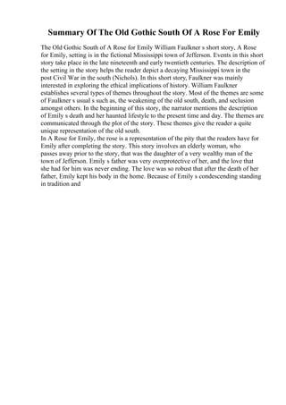 Summary Of The Old Gothic South Of A Rose For Emily
The Old Gothic South of A Rose for Emily William Faulkner s short story, A Rose
for Emily, setting is in the fictional Mississippi town of Jefferson. Events in this short
story take place in the late nineteenth and early twentieth centuries. The description of
the setting in the story helps the reader depict a decaying Mississippi town in the
post Civil War in the south (Nichols). In this short story, Faulkner was mainly
interested in exploring the ethical implications of history. William Faulkner
establishes several types of themes throughout the story. Most of the themes are some
of Faulkner s usual s such as, the weakening of the old south, death, and seclusion
amongst others. In the beginning of this story, the narrator mentions the description
of Emily s death and her haunted lifestyle to the present time and day. The themes are
communicated through the plot of the story. These themes give the reader a quite
unique representation of the old south.
In A Rose for Emily, the rose is a representation of the pity that the readers have for
Emily after completing the story. This story involves an elderly woman, who
passes away prior to the story, that was the daughter of a very wealthy man of the
town of Jefferson. Emily s father was very overprotective of her, and the love that
she had for him was never ending. The love was so robust that after the death of her
father, Emily kept his body in the home. Because of Emily s condescending standing
in tradition and
 
