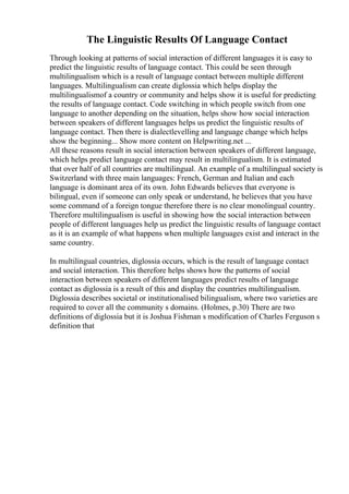 The Linguistic Results Of Language Contact
Through looking at patterns of social interaction of different languages it is easy to
predict the linguistic results of language contact. This could be seen through
multilingualism which is a result of language contact between multiple different
languages. Multilingualism can create diglossia which helps display the
multilingualismof a country or community and helps show it is useful for predicting
the results of language contact. Code switching in which people switch from one
language to another depending on the situation, helps show how social interaction
between speakers of different languages helps us predict the linguistic results of
language contact. Then there is dialectlevelling and language change which helps
show the beginning... Show more content on Helpwriting.net ...
All these reasons result in social interaction between speakers of different language,
which helps predict language contact may result in multilingualism. It is estimated
that over half of all countries are multilingual. An example of a multilingual society is
Switzerland with three main languages: French, German and Italian and each
language is dominant area of its own. John Edwards believes that everyone is
bilingual, even if someone can only speak or understand, he believes that you have
some command of a foreign tongue therefore there is no clear monolingual country.
Therefore multilingualism is useful in showing how the social interaction between
people of different languages help us predict the linguistic results of language contact
as it is an example of what happens when multiple languages exist and interact in the
same country.
In multilingual countries, diglossia occurs, which is the result of language contact
and social interaction. This therefore helps shows how the patterns of social
interaction between speakers of different languages predict results of language
contact as diglossia is a result of this and display the countries multilingualism.
Diglossia describes societal or institutionalised bilingualism, where two varieties are
required to cover all the community s domains. (Holmes, p.30) There are two
definitions of diglossia but it is Joshua Fishman s modification of Charles Ferguson s
definition that
 