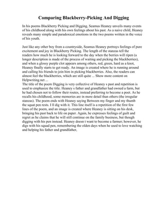 Comparing Blackberry-Picking And Digging
In his poems Blackberry Picking and Digging, Seamus Heaney unveils many events
of his childhood along with his own feelings about his past. As a naive child, Heaney
reveals many simple and paradoxical emotions in the two poems written in the voice
of his youth.
Just like any other boy from a countryside, Seamus Heaney portrays feelings of pure
excitement and joy in Blackberry Picking. The length of the stanzas tell the
readers how much he is looking forward to the day when the berries will ripen (a
longer description is made of the process of waiting and picking the blackberries),
and when a glossy purple clot appears among others, red, green, hard as a knot,
Heaney finally starts to get ready. An image is created where he is running around
and calling his friends to join him in picking blackberries. Also, the readers can
almost feel the blackberries, which are still quite ... Show more content on
Helpwriting.net ...
The title of the poem Digging is very collective of Heaney s past and repetition is
used to emphasize the title. Heaney s father and grandfather had owned a farm, but
he had chosen not to follow their routes, instead preferring to become a poet. As he
recalls his childhood, some memories are in more detail than others (the irregular
stanzas). The poem ends with Heaney saying Between my finger and my thumb
the squat pen rests. I ll dig with it. This line itself is a repetition of the first few
lines of the poem, and an image is created where Heaney is sitting on his desk,
bringing his past back to life on paper. Again, he expresses feelings of guilt and
regret as he claims that he will still continue on the family business, but though
digging with his pen instead. Heaney doesn t want to become a farmer; however, he
digs with his squad pen, remembering the olden days when he used to love watching
and helping his father and grandfather,
 