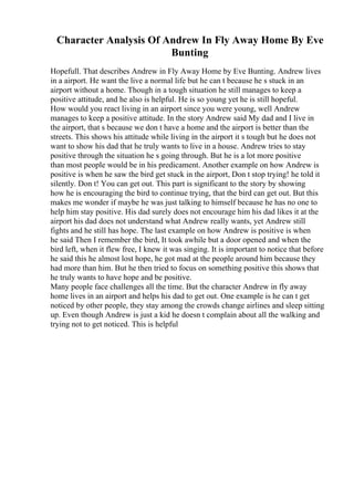 Character Analysis Of Andrew In Fly Away Home By Eve
Bunting
Hopefull. That describes Andrew in Fly Away Home by Eve Bunting. Andrew lives
in a airport. He want the live a normal life but he can t because he s stuck in an
airport without a home. Though in a tough situation he still manages to keep a
positive attitude, and he also is helpful. He is so young yet he is still hopeful.
How would you react living in an airport since you were young, well Andrew
manages to keep a positive attitude. In the story Andrew said My dad and I live in
the airport, that s because we don t have a home and the airport is better than the
streets. This shows his attitude while living in the airport it s tough but he does not
want to show his dad that he truly wants to live in a house. Andrew tries to stay
positive through the situation he s going through. But he is a lot more positive
than most people would be in his predicament. Another example on how Andrew is
positive is when he saw the bird get stuck in the airport, Don t stop trying! he told it
silently. Don t! You can get out. This part is significant to the story by showing
how he is encouraging the bird to continue trying, that the bird can get out. But this
makes me wonder if maybe he was just talking to himself because he has no one to
help him stay positive. His dad surely does not encourage him his dad likes it at the
airport his dad does not understand what Andrew really wants, yet Andrew still
fights and he still has hope. The last example on how Andrew is positive is when
he said Then I remember the bird, It took awhile but a door opened and when the
bird left, when it flew free, I knew it was singing. It is important to notice that before
he said this he almost lost hope, he got mad at the people around him because they
had more than him. But he then tried to focus on something positive this shows that
he truly wants to have hope and be positive.
Many people face challenges all the time. But the character Andrew in fly away
home lives in an airport and helps his dad to get out. One example is he can t get
noticed by other people, they stay among the crowds change airlines and sleep sitting
up. Even though Andrew is just a kid he doesn t complain about all the walking and
trying not to get noticed. This is helpful
 