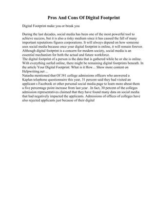 Pros And Cons Of Digital Footprint
Digital Footprint make you or break you
During the last decades, social media has been one of the most powerful tool to
achieve success, but it is also a risky medium since it has caused the fall of many
important reputations figures corporations. It will always depend on how someone
uses social media because once your digital footprint is online, it will remain forever.
Although digital footprint is a concern for modern society, social media is an
essential mechanism for both the actual and future workforce.
The digital footprint of a person is the data that is gathered while he or she is online.
With everything surfed online, there might be remaining digital footprints beneath. In
the article Your Digital Footprint: What is it How... Show more content on
Helpwriting.net ...
Natasha mentioned that Of 381 college admissions officers who answered a
Kaplan telephone questionnaire this year, 31 percent said they had visited an
applicant s Facebook or other personal social media page to learn more about them
a five percentage point increase from last year . In fact, 30 percent of the colleges
admission representatives claimed that they have found many data on social media
that had negatively impacted the applicants. Admissions of offices of colleges have
also rejected applicants just because of their digital
 