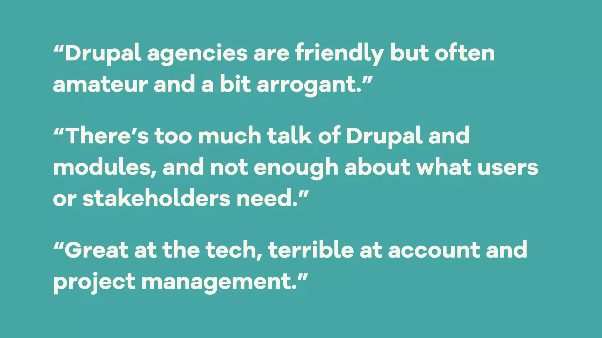 “Drupal agencies are friendly but often
amateur and a bit arrogant.”
“There’s too much talk of Drupal and
modules, and not enough about what users
or stakeholders need.”
“Great at the tech, terrible at account and
project management.”
 