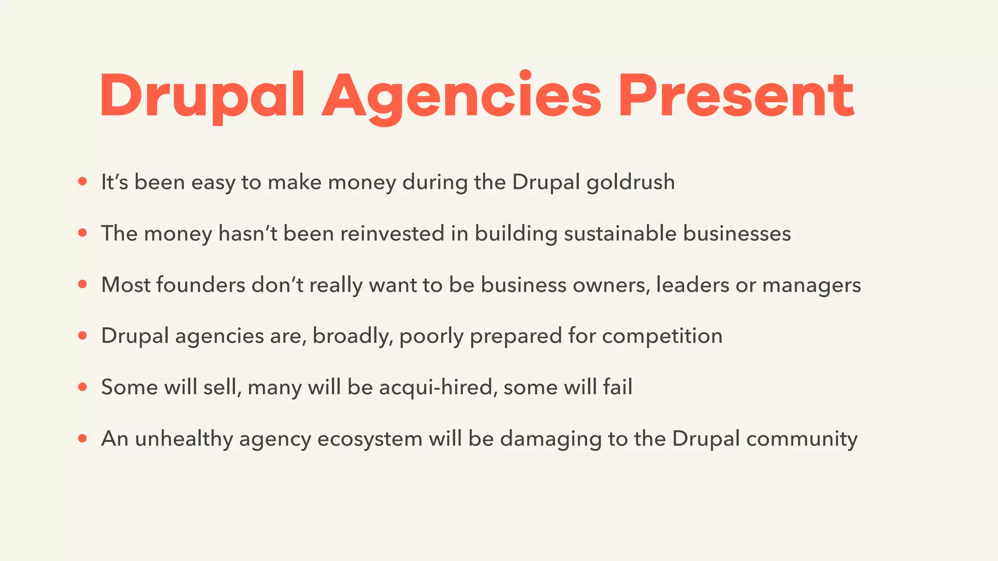 Drupal Agencies Present
• It’s been easy to make money during the Drupal goldrush
• The money hasn’t been reinvested in building sustainable businesses
• Most founders don’t really want to be business owners, leaders or managers
• Drupal agencies are, broadly, poorly prepared for competition
• Some will sell, many will be acqui-hired, some will fail
• An unhealthy agency ecosystem will be damaging to the Drupal community
 